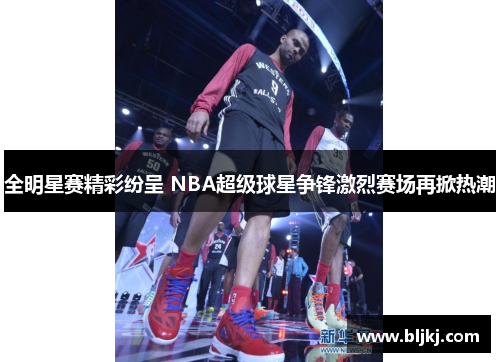 全明星赛精彩纷呈 NBA超级球星争锋激烈赛场再掀热潮